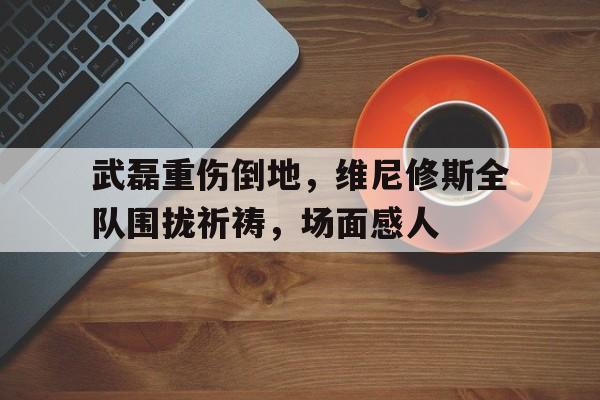 武磊重伤倒地，维尼修斯全队围拢祈祷，场面感人vla 武磊