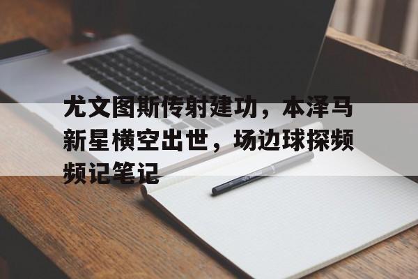 尤文图斯传射建功，本泽马新星横空出世，场边球探频频记笔记罗夏墨迹测验10张图片